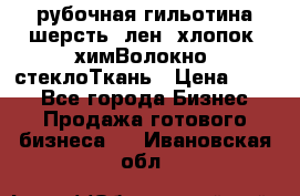 рубочная гильотина шерсть, лен, хлопок, химВолокно, стеклоТкань › Цена ­ 100 - Все города Бизнес » Продажа готового бизнеса   . Ивановская обл.